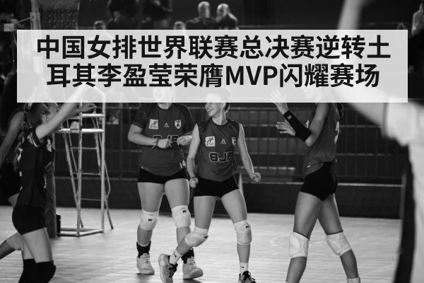中国女排世界联赛总决赛逆转土耳其李盈莹荣膺MVP闪耀赛场