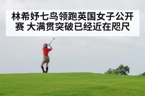 林希妤七鸟领跑英国女子公开赛 大满贯突破已经近在咫尺