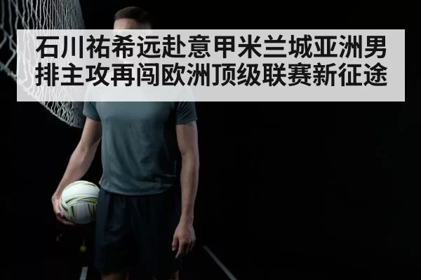 石川祐希远赴意甲米兰城亚洲男排主攻再闯欧洲顶级联赛新征途
