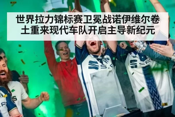世界拉力锦标赛卫冕战诺伊维尔卷土重来现代车队开启主导新纪元